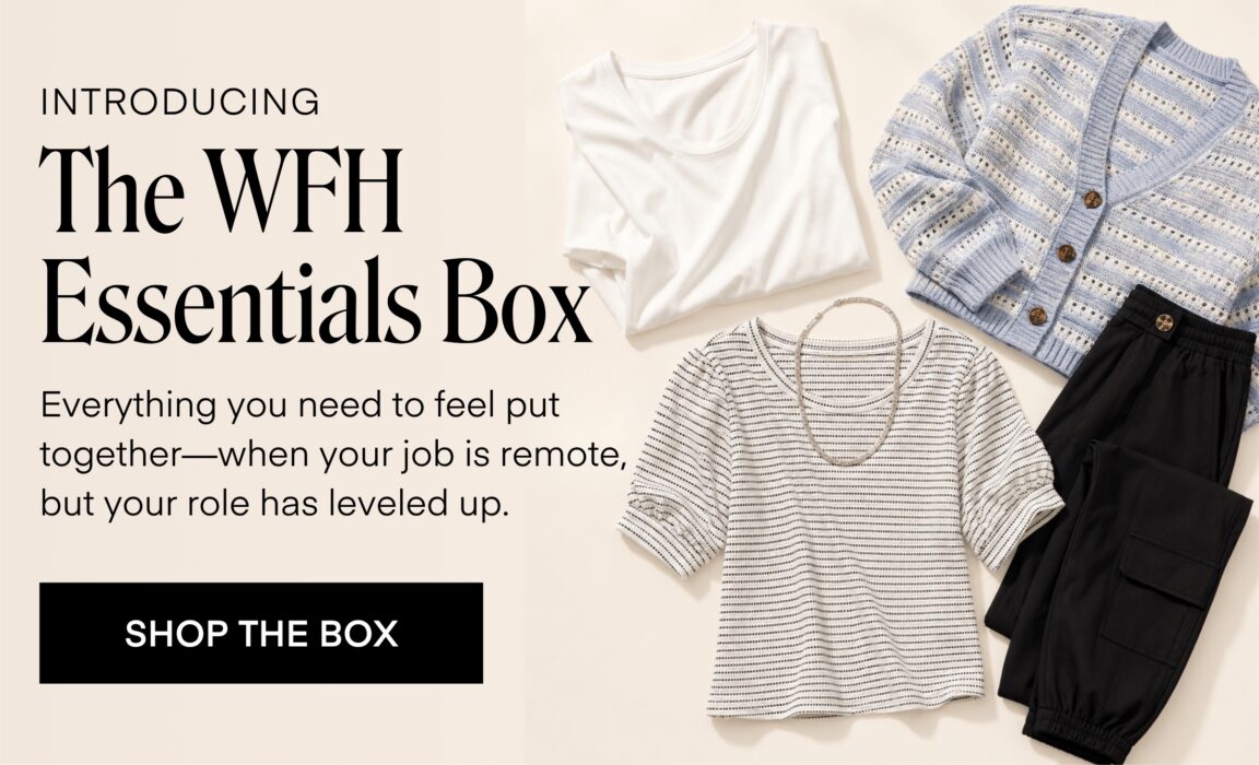 INTRODUCING
The WFH
Essentials Box
Everything you need to feel put together-when your job is remote, but your role has leveled up.
SHOP THE BOX